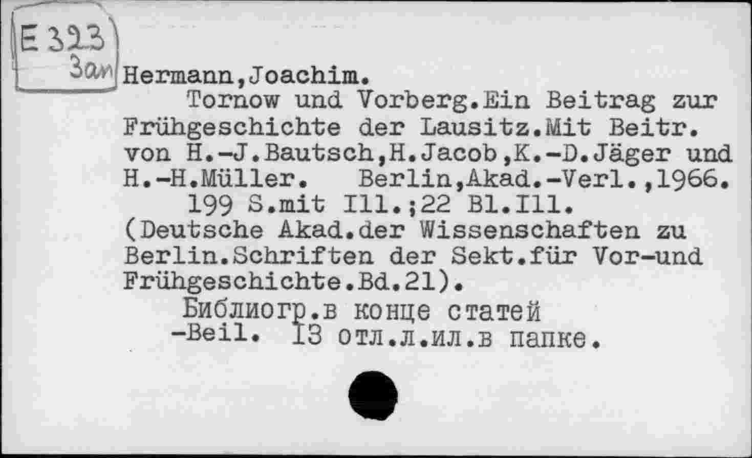 ﻿ИЗ
Hermann, Joachim.
Tornow und Vorberg.Ein Beitrag zur Frühgeschichte der Lausitz.Mit Beitr. von H.-J.Bautsch,H.Jacob,K.-D.Jäger und H.-H.Müller.	Berlin,Akad.-Verl.,1966.
199 S.mit Ill.j22 Bl.Ill. (Deutsche Akad.der Wissenschaften zu Berlin.Schriften der Sekt.für Vor-und Frühgeschichte.Bd.21).
Библиогр.в конце статей -Beil, із отл.л.ил.в папке.